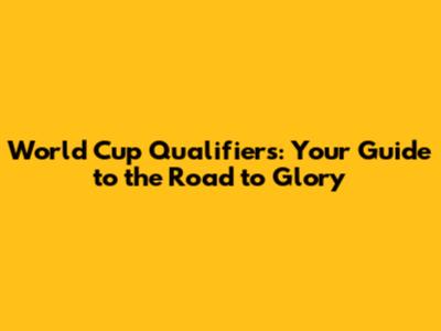 World Cup Qualifiers: Your Guide to the Road to Glory