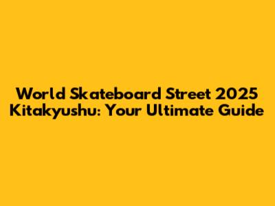 World Skateboard Street 2025 Kitakyushu: Your Ultimate Guide