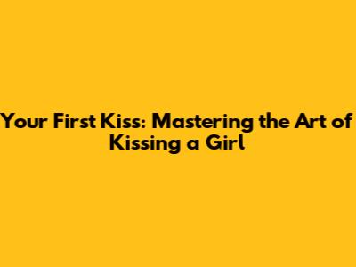 Your First Kiss: Mastering the Art of Kissing a Girl